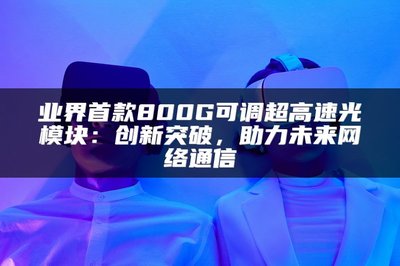 業界首款800G可調超高速光模塊 以創新突破，賦能未來網絡通信